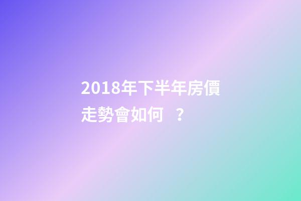 2018年下半年房價走勢會如何？